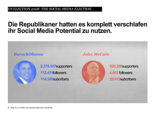 US ELECTION 2008: THE SOCIAL MEDIA ELECTION.



Die Republikaner hatten es komplett verschlafen
ihr Social Media Potential zu nutzen.


       BarackObama                                            John McCain


                                        2.379.107supporters                 620.359supporters
                                        112.474followers                    4.603 followers
                                        114.559subcribers                   28.419subcribers




3   Web 2.0 in Politik und Gesellschaft//Vera Schneider
 