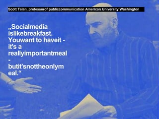 Scott Talan, professorof publiccommunication American University Washington




„Socialmedia
islikebreakfast.
Youwant to haveit -
it's a
reallyimportantmeal
-
butit'snottheonlym
eal.“




33 Web 2.0 in Politik und Gesellschaft//Vera Schneider
 
