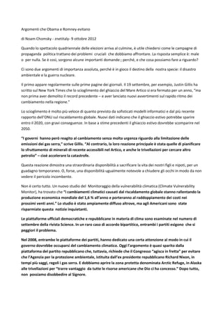 Argomenti che Obama e Romney evitano

di Noam Chomsky - znetitaly- 9 ottobre 2012

Quando lo spettacolo quadriennale delle elezioni arriva al culmine, è utile chiedersi come le campagne di
propaganda politica trattano dei problemi cruciali che dobbiamo affrontare. La risposta semplice è: male
o per nulla. Se è così, sorgono alcune importanti domande:; perché, e che cosa possiamo fare a riguardo?

Ci sono due argomenti di importanza assoluta, perché è in gioco il destino della nostra specie: il disastro
ambientale e la guerra nucleare.

Il primo appare regolarmente sulle prime pagine dei giornali. Il 19 settembre, per esempio, Justin Gillis ha
scritto sul New York Times che lo scioglimento del ghiaccio del Mare Artico si era fermato per un anno, “ma
non prima aver demolito il record precedente – e aver lanciato nuovi avvertimenti sul rapido ritmo dei
cambiamento nella regione.”

Lo scioglimento è molto più veloce di quanto previsto da sofisticati modelli informatici e dal più recente
rapporto dell’ONU sul riscaldamento globale. Nuovi dati indicano che il ghiaccio estivo potrebbe sparire
entro il 2020, con gravi conseguenze. In base a stime precedenti il ghiaccio estivo dovrebbe scomparire nel
2050.

“I governi hanno però reagito al cambiamento senza molta urgenza riguardo alla limitazione delle
emissioni dei gas serra,” scrive Gillis. “Al contrario, la loro reazione principale è stata quelle di pianificare
lo sfruttamento di minerali di recente accessibili nel Artico, e anche le trivellazioni per cercare altro
petrolio” – cioè accelerare la catastrofe.

Questa reazione dimostra una straordinaria disponibilità a sacrificare la vita dei nostri figli e nipoti, per un
guadagno temporaneo. O, forse, una disponibilità ugualmente notevole a chiudere gli occhi in modo da non
vedere il pericolo incombente.

Non è certo tutto. Un nuovo studio del Monitoraggio della vulnerabilità climatica (Climate Vulnerability
Monitor), ha trovato che “i cambiamenti climatici causati dal riscaldamento globale stanno rallentando la
produzione economica mondiale del 1,6 % all’anno e porteranno al raddoppiamento dei costi nei
prossimi venti anni.” Lo studio è stato ampiamente diffuso altrove, ma agli Americani sono state
risparmiate questa notizie inquietanti.

Le piattaforme ufficiali democratiche e repubblicane in materia di clima sono esaminate nel numero di
settembre della rivista Science. In un raro caso di accordo bipartitico, entrambi i partiti esigono che si
peggiori il problema.

Nel 2008, entrambe le piattaforme dei partiti, hanno dedicato una certa attenzione al modo in cui il
governo dovrebbe occuparsi del cambiamento climatico. Oggi l’argomento è quasi sparito dalla
piattaforma del partito repubblicano che, tuttavia, richiede che il Congresso “agisca in fretta” per evitare
che l’Agenzia per la protezione ambientale, istituita dall’ex presidente repubblicano Richard Nixon, in
tempi più saggi, regoli i gas serra. E dobbiamo aprire la zona protetta denominata Arctic Refuge, in Alaska
alle trivellazioni per “trarre vantaggio da tutte le risorse americane che Dio ci ha concesso.” Dopo tutto,
non possiamo disobbedire al Signore.
 