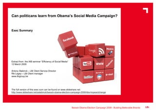 Can politicans learn from Obama’s Social Media Campaign? Exec Summary Extract from  the IAB seminar “Efficiency of Social Media” 12 March 2009 Antony Slabinck – LBi Client Service Director Rik Lagey – LBi Client manager www.lbigroup.be The full version of this exec sum can be found on www.slideshare.net: http://www.slideshare.net/aslabinck/barack-obama-election-campaign-2008-lbis-hopeactchange 
