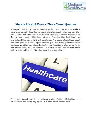 Obama HealthCare ­ Clear Your Queries
Have you been introduced to Obama Health care plan by your medical
insurance agent? Has the company simultaneously informed you that
the Obamacare 2016 has more benefits than you can actually imagine?
As you are hearing this term Obama Care for the first time, we
understand that you might feel perplexed. The hoard of positives about
this new plan that the agent informs you will make you even more
confused whether you should stick to your traditional plan or go for it.
We believe that the compiled list of information we have shared below
will come in aid for you. So, check out the information.
Q. I was introduced to something called Patient Protection and
Affordable Care Act by my agent. Is it not Obama Health care?
 