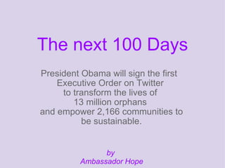 The next 100 Days
President Obama will sign the first
    Executive Order on Twitter
     to transform the lives of
        13 million orphans
and empower 2,166 communities to
          be sustainable.


                by
          Ambassador Hope
 