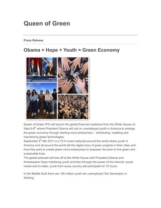 Queen of Green

Press Release


Obama + Hope + Youth = Green Economy
Jun 28, 2011 17:25 EAT




Queen of Green IPO will launch the global financial roadshow from the White House on
Sept 6-8th where President Obama will call on unemployed youth in America to emerge
the green economy through starting micro-enterprises - distributing, installing and
maintaining green technologies.
September 6th-8th 2011 is a 72 hr event webcast around the world where youth in
America and all around the world tell the digital story of green projects in their cities and
how they want to create green micro-enterprises to empower the poor to live green and
sustainable lives.
The global webcast will kick off at the White House with President Obama and
Ambassador Hope mobilizing youth and then through the power of the internet, social
media and m-video, youth from every country will participate for 72 hours.

In the Middle East there are 100 million youth are unemployed 'the Generation in
Waiting'.
 