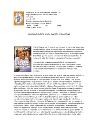 Universidad de San Buenaventura, Seccional Cali
                Programa de Ingeniería Industrial Nocturno
                Mercadeo
                Semestre VIII
                Docente: Alexander Varón Sandoval
                Nombre: Giovanny Escobar Naranjo
                Código: 1110743           HTI:             Nota:
                Fecha: 16 Abril de 2012


                    OBAMA INC., EL ÉXITO DE UNA CAMPAÑA DE MARKETING




                          El libro “Obama, Inc. El éxito de una campaña de marketing” es un buen
                          ejemplo de cómo aplicar la comunicación con los diferentes públicos de
                          interés que envuelven a una organización. Es interesante comprobar
                          como trata sobre una serie de consejos basados en el actual presidente
                          de los EEUU que nos pueden servir a modo de lecciones a la hora de
                          implantar la labor de relaciones públicas en el mundo empresarial.

                          El libro se divide en 4 capítulos alrededor de los que giran las
                          principales aptitudes que debe tener un buen comunicador: Creer y
                          emular el éxito, ser carismático, ser social y ser el cambio. A partir de
                          ahí se extraen una serie de lecciones correspondientes a cada
                          concepto.

En lo correspondiente a ser carismático, se desprenden una serie de ideas que pueden ser útiles a
la hora de que sirvan a mejorar la eficiencia de una organización y sirvan para alcanzar sus
objetivos: Mostrando serenidad es un buena forma de mostrar el éxito. En este caso, de una
organización y ganarse a los públicos de interés que la rodean, como proveedores, acreedores,
empleados, clientes etc. A la hora de afrontar diversos problemas, debemos centrarnos en los
realmente importantes, dejando de lado a los más superfluos y que solo pueden servir de ruido a
la hora de llevar a cabo una buena comunicación. En el caso de que surjan imprevistos, es de ser
un buen líder el tratar de reusar la búsqueda de culpables, extendiendo la responsabilidad de
todos los miembros y consiguiendo la implicación de cada uno. De manera, se conseguirá que lo
único que importe sea el solucionar el problema, y no quién lo ha causado. Esto no debe
confundirse con ser un blando, al contrario. Cuándo uno tenga la convicción de que actúa
correctamente, ha de mostrar firmeza en sus ideas no dejando lugar a dudas. De esta forma,
evitaremos crear incertidumbre y síntomas de flaqueza entre todos aquellos que nos rodean. La
capacidad de anticipación ante los cambios que se puedan producir es otra aptitud que debe tener
un buen líder. De está forma, saber adaptarse al entorno que nos rodea ante diferentes
amenazas, imprevistos, o porque no, las oportunidades, así como detectar el entusiasmo y saber
canalizarlo al resto de empleados. Y por el contrario, no es menos importante ejercer de líder con
humildad, con la cual nos referimos a saber aceptar ideas de nuestros subordinados y no mostrar
vergüenza a la hora de aceptar sus propias ideas. Así como también se considera vital el saber
 