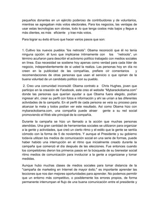 pequeños donantes en un ejército poderoso de contribuidores y de voluntarios,
mientras se agregaban más votos electorales. Para los negocios, las ventajas de
usar estas tecnologías son obvias, todo lo que tenga costos más bajos y llegue a
más clientes, es más eficiente y trae más votos.

Para lograr su éxito él tuvo que hacer varios pasos que son:


1. Cultivo los nuevos pueblos “los netroots”: Obama reconoció que él no tenía
ninguna opción: él tuvo que implicarse íntimamente con los “netroots”, un
término acuñaron para describir el activismo político trabajado con medios sociales
en línea. Esa necesidad se sostiene hoy apenas como verdad para cada líder de
negocio, independientemente de si usted la realiza. Las personas hoy en día no
creen en la publicidad de las compañías, prefiere oír comentarios                 y
recomendaciones de otras personas que usan el servicio o que opinan de la
buena voluntad de un candidato político con su pueblo.

 2. Creo una comunidad inconsútil: Obama contrato a Chris Hughes, joven que
participo en la creación de Facebook, este creo el website “Mybarackobama.com”
donde las personas que querían ayudar a que Obama fuera elegido, podían
ingresar ahí, crear su perfil con fotos e información y ahí se unían a las diferentes
actividades de la campaña. En el perfil de cada persona se veía su proceso para
alcanzar la meta y todos podían ver este resultado. Así como Obama hizo con
mybarackobama.com, una compañía puede atraer                gente a su red social
promoviendo el Web site principal de la compañía.

Durante la campaña se hizo un llamado a la acción que muchas personas
atendidas. Una gran cantidad de herramientas sociales se utilizaron para organizar
a la gente y actividades, que creó un cierto ritmo y el estilo que la gente se sentía
cómodo con la forma de 5 de noviembre. Y aunque el Presidente y su gobierno
todavía utilizan los medios de comunicación social en una serie de formas, puede
haber habido una interrupción en el ritmo que inicialmente creado durante la
campaña que comenzó el día después de las elecciones. Fue entonces cuando
los competidores dieron los primeros pasos en la búsqueda de su bienestar social
ritmo medios de comunicación para involucrar a la gente a organizarse y tomar
medidas.

Aunque hubo muchas clases de medios sociales para tomar distancia de la
"campaña de marketing en Internet de mayor éxito," es importante aprender las
lecciones que nos dan mejores oportunidades para aprender. No podemos permitir
que un entorno más competitivo, o posiblemente los errores propios, de forma
permanente interrumpan el flujo de una buena comunicación entre el presidente y
 