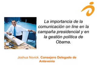 La importancia de la
comunicación on line en la
campaña presidencial y en
la gestión política de
Obama.
Joshua Novick. Consejero Delegado de
Antevenio
 
