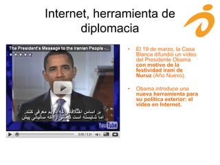Internet, herramienta de
diplomacia
• El 19 de marzo, la Casa
Blanca difundió un vídeo
del Presidente Obama
con motivo de la
festividad iraní de
Nuruz (Año Nuevo).
• Obama introduce una
nueva herramienta para
su política exterior: el
vídeo en Internet.
 