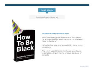 CASE STUDY 
How social search grew up 
Knodes ©2012 
Throwing a party should be easy. 
NYC-based Baratunde Thurston was planning to 
throw a party in Chicago to promote his new book 
“How to Be Black.” 
He had a clear goal, and a direct ask – come to my 
book party. 
And yet, it was still taking him hours upon hours 
to complete, despite having a robust database of 
contacts. 
 