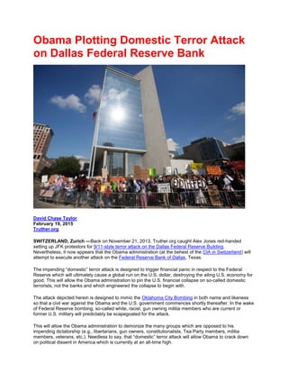 Obama Plotting Domestic Terror Attack
on Dallas Federal Reserve Bank
David Chase Taylor
February 19, 2015
Truther.org
SWITZERLAND, Zurich —Back on November 21, 2013, Truther.org caught Alex Jones red-handed
setting up JFK protestors for 9/11-style terror attack on the Dallas Federal Reserve Building.
Nevertheless, it now appears that the Obama administration (at the behest of the CIA in Switzerland) will
attempt to execute another attack on the Federal Reserve Bank of Dallas, Texas.
The impending “domestic” terror attack is designed to trigger financial panic in respect to the Federal
Reserve which will ultimately cause a global run on the U.S. dollar, destroying the ailing U.S. economy for
good. This will allow the Obama administration to pin the U.S. financial collapse on so-called domestic
terrorists, not the banks and which engineered the collapse to begin with.
The attack depicted herein is designed to mimic the Oklahoma City Bombing in both name and likeness
so that a civil war against the Obama and the U.S. government commences shortly thereafter. In the wake
of Federal Reserve bombing, so-called white, racist, gun owning militia members who are current or
former U.S. military will predictably be scapegoated for the attack.
This will allow the Obama administration to demonize the many groups which are opposed to his
impending dictatorship (e.g., libertarians, gun owners, constitutionalists, Tea Party members, militia
members, veterans, etc.). Needless to say, that “domestic” terror attack will allow Obama to crack down
on political dissent in America which is currently at an all-time high.
 