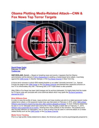 Obama Plotting Media-Related Attack—CNN &
Fox News Top Terror Targets
David Chase Taylor
February 13, 2015
Truther.org
SWITZERLAND, Zurich — Based on breaking news and events, it appears that the Obama
administration (at the behest of CIA in Switzerland) is plotting a media-based terror attack, most likely
against the CNN Center in Atlanta, Georgia, or the Fox News Channel in New York City.
A future terror scenario in which ISIS-related jihadists or so-called “domestic terrorists” (i.e., Special
Forces) lay siege to the CNN Center or the Fox News Channel and behead their respective anchors on
live TV is unfortunately very real. That being said, a 9/11-style attack is also possible.
After CNN or Fox News has been held hostage and its anchors beheaded, it’s highly likely that the made-
for-TV terror crisis will conclude with a bio-chemical attack which may spark the bio-terror pandemic
planned for 2015.
Brian Williams Hoax
In order to raise the profile of news, news anchors and news studios just prior to a state-sponsored media-
related terror attack, a CIA-spawned media hoax was fabricated on February 4, 2015, when NBC’s Brian
Williams was forced to recant his Iraq story after soldiers allegedly protested. In short, Williams stated that
he was in a U.S. helicopter which took enemy fire in Iraq. Roughly a week later on February 11, 2015,
Williams was suspended for 6 months, drawing even more publicity to the narrative. The publicity stunt
also focused attention on helicopters, one or more of which may be used in a terrorist attack on a media-
related facility such as the CNN Center or the Fox News Channel.
Media Terror Trending
Prior to a high-profile media-related terror attack, the American public must be psychologically prepared to
 