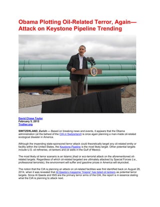 Obama Plotting Oil-Related Terror, Again—
Attack on Keystone Pipeline Trending
David Chase Taylor
February 5, 2015
Truther.org
SWITZERLAND, Zurich — Based on breaking news and events, it appears that the Obama
administration (at the behest of the CIA in Switzerland) is once again planning a man-made oil-related
ecological disaster in America.
Although the impending state-sponsored terror attack could theoretically target any oil-related entity or
facility within the United States, the Keystone Pipeline is the most likely target. Other potential targets
include U.S. oil refineries, oil tankers and oil wells in the Gulf of Mexico.
The most likely oil terror scenario is an Islamic jihad or eco-terrorist attack on the aforementioned oil-
related targets. Regardless of which oil-related targeted are ultimately attacked by Special Forces (i.e.,
professional terrorists), the environment will suffer and gasoline prices in America will skyrocket.
The notion that the CIA is planning an attack on oil-related facilities was first identified back on August 28,
2014, when it was revealed that Al Qaeda’s magazine “Inspire” has listed oil tankers as potential terror
targets. Since Al Qaeda and ISIS are the primary terror arms of the CIA, the report is in essence stating
what the CIA is planning to attack next.
 