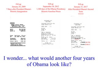 Fill up                             Fill up                            Fill up
       January 29, 2009                   September 30, 2012                  January 21, 2017
 7 Days after President Obama's   1,340 days of the Obama Presidency   After President Obama's Second
     Historic Inauguration              Historic Gasoline Prices                     Term
                                                                                    ??????




I wonder... what would another four years
           of Obama look like?
 