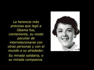 La herencia más preciosa que legó a Obama fue, ciertamente, su modo peculiar de interrelacionarse con otras personas y con el mundo a su alrededor. Su mirada solidaria, o su mirada compasiva. 