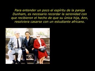 Para entender un poco el espíritu de la pareja Dunham, es necesario recordar la serenidad con que recibieron el hecho de que su única hija, Ann, resolviera casarse con un estudiante africano. 