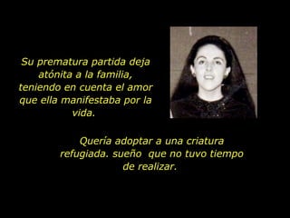 Su prematura partida deja atónita a la familia, teniendo en cuenta el amor que ella manifestaba por la vida.  Quería adoptar a una criatura refugiada. sueño  que no tuvo tiempo de realizar.  