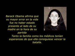 Barack Obama afirma que su mayor error en la vida fue no haber estado presente al lado de su madre en la hora de su partida Tanto la familia como los médicos tenían esperanzas de que ella consiguiese vencer la batalla. 