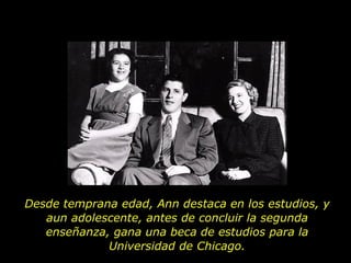 Desde temprana edad, Ann destaca en los estudios, y aun adolescente, antes de concluir la segunda enseñanza, gana una beca de estudios para la Universidad de Chicago. 