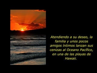 Atendiendo a su deseo, la familia y unos pocos amigos íntimos lanzan sus cenizas al Oceano Pacífico, en una de las playas de Hawaii.  