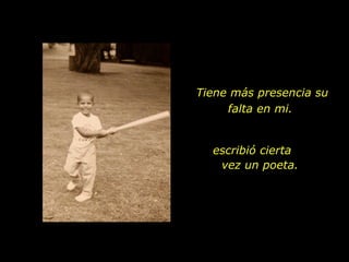 Tiene más presencia su falta en mi.  escribió cierta  vez un poeta. 