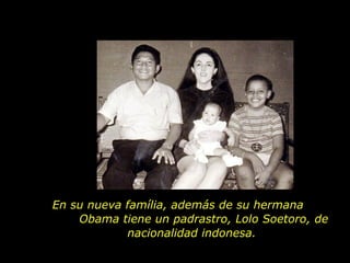 En su nueva família, además de su hermana  Obama tiene un padrastro, Lolo Soetoro, de nacionalidad indonesa.  