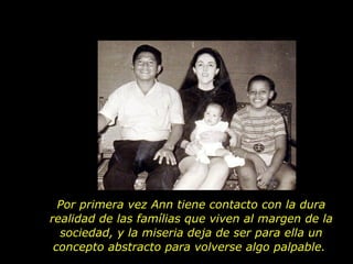 Por primera vez Ann tiene contacto con la dura realidad de las famílias que viven al margen de la sociedad, y la miseria deja de ser para ella un concepto abstracto para volverse algo palpable.  