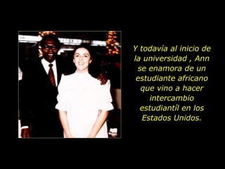 Y todavía al inicio de la universidad , Ann se enamora de un estudiante africano que vino a hacer intercambio estudiantíl en los Estados Unidos. 