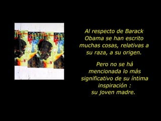 Al respecto de Barack Obama se han escrito muchas cosas, relativas a su raza, a su origen. Pero no se há mencionada lo más significativo de su íntima inspiración : su joven madre. 