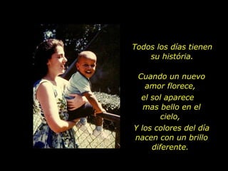 Todos los días tienen su história. Cuando un nuevo amor florece,  el sol aparece  mas bello en el cielo,  Y los colores del día nacen con un brillo diferente.  