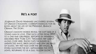 HE'S A POET
• JOURNALIST DAVID MARANISS UNCOVERED SEVERAL
OF OBAMA'S ROMANTIC CORRESPONDENCES FOR HIS
BOOK ABOUT THE LIFE OF THE PRESIDENT, BARACK
OBAMA: THE STORY.
• OBAMA'S SMOOTH WORDS REVEAL THE SOFT SIDE OF A
YOUNG MAN IN LOVE. ONE SUCH LETTER FROM 1983
TO A ONE-TIME GIRLFRIEND, REPORTED BY MARANISS,
DESCRIBES NEW YORK CITY: "MOMENTS TRIP GENTLY
ALONG OVER HERE. SNOW CAPS THE BUSHES IN
UNEXPECTED WAYS, BIRDS SHOOT AND SPIN LIKE BALLS
OF SOUND. MY FEET HUM OVER THE DRY WALKS. A
STORM SMOOTHES THE SKY, IMPOUNDING THE CITY
LIGHTS, RETURNING TO US A DULL YELLOW GLOW."
 