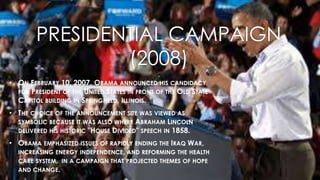 PRESIDENTIAL CAMPAIGN
(2008)
• ON FEBRUARY 10, 2007, OBAMA ANNOUNCED HIS CANDIDACY
FOR PRESIDENT OF THE UNITED STATES IN FRONT OF THE OLD STATE
CAPITOL BUILDING IN SPRINGFIELD, ILLINOIS.
• THE CHOICE OF THE ANNOUNCEMENT SITE WAS VIEWED AS
SYMBOLIC BECAUSE IT WAS ALSO WHERE ABRAHAM LINCOLN
DELIVERED HIS HISTORIC "HOUSE DIVIDED" SPEECH IN 1858.
• OBAMA EMPHASIZED ISSUES OF RAPIDLY ENDING THE IRAQ WAR,
INCREASING ENERGY INDEPENDENCE, AND REFORMING THE HEALTH
CARE SYSTEM, IN A CAMPAIGN THAT PROJECTED THEMES OF HOPE
AND CHANGE.
 