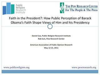 Faith in the President?: How Public Perception of Barack
     Obama’s Faith Shape Views of Him and his Presidency


                          Daniel Cox, Public Religion Research Institute
                                 Rob Suls, Pew Research Center

                         American Association of Public Opinion Research
                                        May 12-15, 2011




www.publicreligion.org                                                     www.pewresearch.org
 