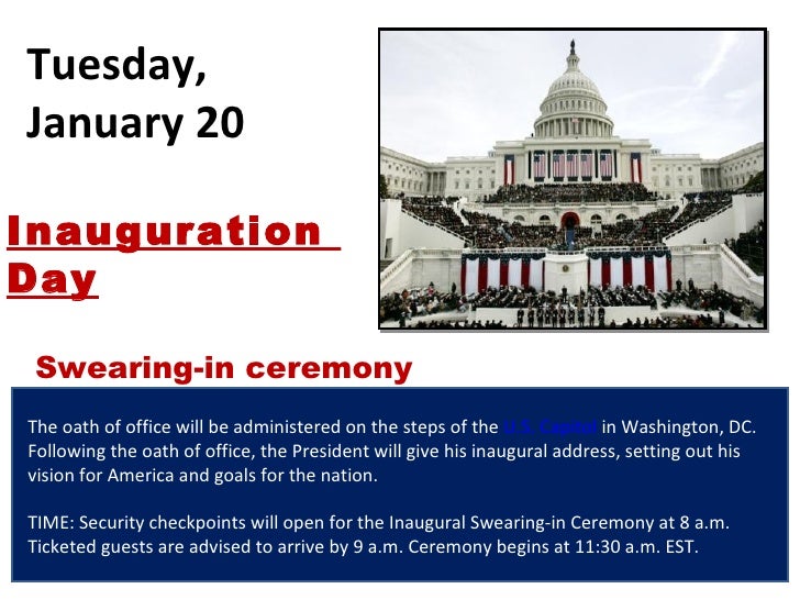 Tuesday, January 20 The oath of office will be administered on the steps of the  U.S. Capitol  in Washington, DC. Followin...
