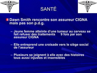 SANTÉ Dawn Smith rencontre son assureur CIGNA mais pas son p.d.g. Jeune femme atteinte d’une tumeur au cerveau se fait refuser des traitements  9 fois par son assureur CIGNA Elle entreprend une croisade vers le siège social de l’assureur Plusieurs se joignent à elle avec des histoires tous aussi injustes et insensibles 