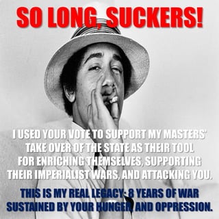 SO LONG, SUCKERS!
I USED YOUR VOTE TO SUPPORT MY MASTERS’
TAKE OVER OF THE STATE AS THEIR TOOL
FOR ENRICHING THEMSELVES, SUPPORTING
THEIR IMPERIALIST WARS, AND ATTACKING YOU.
THIS IS MY REAL LEGACY: 8 YEARS OF WAR
SUSTAINED BY YOUR HUNGER, AND OPPRESSION.
 