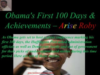 Obama's First 100 Days &
Achievements – Arise Roby
As Obama gets set to host a press conference marking his
first 100 days, the Huffington Post asked administration
officials as well as Democrats inside and out of government
for their picks of under-appreciated stories during this time
period. Here are ten of those stories.
ARISE TRAINING & RESEARCH CENTER
 
