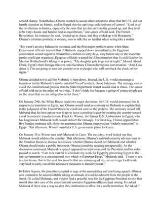 second chance. Nonetheless, Obama wanted to assure other autocratic allies that the U.S. did not
hastily abandon its friends, and he feared that the uprising could spin out of control. ―Look at all
the revolutions in history, especially the ones that are driven from the ground up, and they tend
to be very chaotic and hard to find an equilibrium,‖ one senior official said. The French
Revolution, for instance, he said, ―ended up in chaos, and they ended up with Bonaparte.‖
Obama‘s ultimate position, it seemed, was to talk like an idealist while acting like a realist.

This wasn‘t an easy balance to maintain, and the first major problem arose when State
Department officials learned that if Mubarak stepped down immediately, the Egyptian
constitution would require a Presidential election in sixty days, long before any of the moderate
parties could get organized. Egyptian officials warned the Administration that it could lead to the
Muslim Brotherhood‘s taking over power. ―My daughter gets to go out at night,‖ Ahmed Aboul
Gheit, Egypt‘s then foreign minister, told Secretary Clinton during one conversation. ―And, God
damn it, I‘m not going to turn this country over to people who will turn back the clock on her
rights.‖

Obama decided not to call for Mubarak to step down. Instead, the U.S. would encourage a
transition led by Mubarak‘s newly installed Vice-President, Omar Suleiman. The strategy was to
avoid the constitutional process that the State Department feared would lead to chaos. The senior
official told me in the midst of the crisis, ―I don‘t think that because a group of young people get
on the street that we are obliged to be for them.‖

On January 29th, the White House made two major decisions: the U.S. would announce that it
supported a transition in Egypt, and Obama would send an emissary to Mubarak to explain that,
in the judgment of the United States, he could not survive the protests. The emissary would tell
Mubarak that his best option was to try to leave a positive legacy by steering the country toward
a real democratic transformation. Frank G. Wisner, the former U.S. Ambassador to Egypt, who
has long known Mubarak well, would deliver the message. The next day, Clinton appeared on
five Sunday-morning talk shows to announce that Obama supported an ―orderly transition‖ in
Egypt. That afternoon, Wisner boarded a U.S. government plane for Cairo.

On January 31st, Wisner met with Mubarak in Cairo. The next day, word leaked out that
Mubarak would address the country. That afternoon, Obama‘s national-security advisers met in
the Situation Room to discuss two issues: whether Obama should call Mubarak and whether
Obama should make a public statement. Obama joined the meeting unexpectedly. As the
discussion continued, Mubarak‘s speech appeared on television, and the President and his aides
paused to watch. ―I am now careful to conclude my work for Egypt by presenting Egypt to the
next government in a constitutional way which will protect Egypt,‖ Mubarak said. ―I want to say,
in clear terms, that in the next few months that are remaining of my current reign I will work
very hard to carry out all the necessary measures to transfer power.‖

In Tahrir Square, the protesters erupted in rage at the meandering and confusing speech. Obama
now seemed to be uncomfortable taking an attitude of cool detachment from the people in the
street. He called Mubarak, and tried to find a graceful way for the Egyptian President to exit that
would also take care of the constitutional concerns Egyptian officials kept raising. He asked
Mubarak if there was a way to alter the constitution to allow for a stable transition. He asked if
 