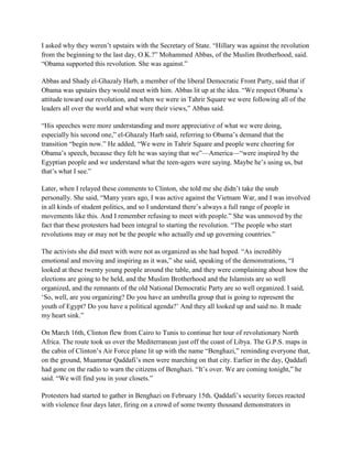 I asked why they weren‘t upstairs with the Secretary of State. ―Hillary was against the revolution
from the beginning to the last day, O.K.?‖ Mohammed Abbas, of the Muslim Brotherhood, said.
―Obama supported this revolution. She was against.‖

Abbas and Shady el-Ghazaly Harb, a member of the liberal Democratic Front Party, said that if
Obama was upstairs they would meet with him. Abbas lit up at the idea. ―We respect Obama‘s
attitude toward our revolution, and when we were in Tahrir Square we were following all of the
leaders all over the world and what were their views,‖ Abbas said.

―His speeches were more understanding and more appreciative of what we were doing,
especially his second one,‖ el-Ghazaly Harb said, referring to Obama‘s demand that the
transition ―begin now.‖ He added, ―We were in Tahrir Square and people were cheering for
Obama‘s speech, because they felt he was saying that we‖—America—―were inspired by the
Egyptian people and we understand what the teen-agers were saying. Maybe he‘s using us, but
that‘s what I see.‖

Later, when I relayed these comments to Clinton, she told me she didn‘t take the snub
personally. She said, ―Many years ago, I was active against the Vietnam War, and I was involved
in all kinds of student politics, and so I understand there‘s always a full range of people in
movements like this. And I remember refusing to meet with people.‖ She was unmoved by the
fact that these protesters had been integral to starting the revolution. ―The people who start
revolutions may or may not be the people who actually end up governing countries.‖

The activists she did meet with were not as organized as she had hoped. ―As incredibly
emotional and moving and inspiring as it was,‖ she said, speaking of the demonstrations, ―I
looked at these twenty young people around the table, and they were complaining about how the
elections are going to be held, and the Muslim Brotherhood and the Islamists are so well
organized, and the remnants of the old National Democratic Party are so well organized. I said,
‗So, well, are you organizing? Do you have an umbrella group that is going to represent the
youth of Egypt? Do you have a political agenda?‘ And they all looked up and said no. It made
my heart sink.‖

On March 16th, Clinton flew from Cairo to Tunis to continue her tour of revolutionary North
Africa. The route took us over the Mediterranean just off the coast of Libya. The G.P.S. maps in
the cabin of Clinton‘s Air Force plane lit up with the name ―Benghazi,‖ reminding everyone that,
on the ground, Muammar Qaddafi‘s men were marching on that city. Earlier in the day, Qaddafi
had gone on the radio to warn the citizens of Benghazi. ―It‘s over. We are coming tonight,‖ he
said. ―We will find you in your closets.‖

Protesters had started to gather in Benghazi on February 15th. Qaddafi‘s security forces reacted
with violence four days later, firing on a crowd of some twenty thousand demonstrators in
 