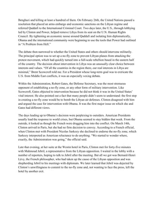 Benghazi and killing at least a hundred of them. On February 26th, the United Nations passed a
resolution that placed an arms embargo and economic sanctions on the Libyan regime and
referred Qaddafi to the International Criminal Court. Two days later, the U.S., through lobbying
led by Clinton and Power, helped remove Libya from its seat on the U.N. Human Rights
Council. By tightening an economic noose around Qaddafi and isolating him diplomatically,
Obama and the international community were beginning to use the tools that Power had outlined
in ―A Problem from Hell.‖

The debate then narrowed to whether the United States and others should intervene militarily.
The principal option was to set up a no-fly zone to prevent Libyan planes from attacking the
protest movement, which had quickly turned into a full-scale rebellion based in the eastern half
of the country. The decision about intervention in Libya was an unusually clear choice between
interests and values. ―Of all the countries in the region there, our real interests in Libya are
minimal,‖ Brent Scowcroft told me. For a President whose long-term goal was to extricate the
U.S. from Middle East conflicts, it was an especially vexing debate.

Within the Administration, Robert Gates, the Defense Secretary, was the most strenuous
opponent of establishing a no-fly zone, or any other form of military intervention. Like
Scowcroft, Gates objected to intervention because he did not think it was in the United States‘
vital interest. He also pointed out a fact that many people didn‘t seem to understand: the first step
in creating a no-fly zone would be to bomb the Libyan air defenses. Clinton disagreed with him
and argued the case for intervention with Obama. It was the first major issue on which she and
Gates had different views.

The days leading up to Obama‘s decision were perplexing to outsiders. American Presidents
usually lead the response to world crises, but Obama seemed to stay hidden that week. From the
outside, it looked as though the French were dragging him into the conflict. On March 14th,
Clinton arrived in Paris, but she had no firm decision to convey. According to a French official,
when Clinton met with President Nicolas Sarkozy she declined to endorse the no-fly zone, which
Sarkozy interpreted as American reluctance to do anything. ―We started to wonder where,
exactly, the Administration was going,‖ the official said.

Late that evening, at her suite at the Westin hotel in Paris, Clinton met for forty-five minutes
with Mahmoud Jebril, a representative from the Libyan opposition. I waited in the lobby with a
number of reporters, hoping to talk to Jebril after the meeting. But all we got was Bernard-Henri
Lévy, the French philosopher, who had taken up the cause of the Libyan opposition and was
shepherding Jebril to his meetings with diplomats. We later learned that Jebril was dejected by
Clinton‘s unwillingness to commit to the no-fly zone and, not wanting to face the press, left the
hotel by another exit.
 