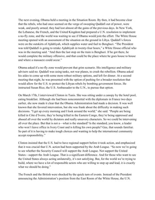 The next evening, Obama held a meeting in the Situation Room. By then, it had become clear
that the rebels, who had once seemed on the verge of sweeping Qaddafi out of power, were
weak, and poorly armed; they had lost almost all the gains of the previous days. In New York,
the Lebanese, the French, and the United Kingdom had prepared a U.N. resolution to implement
a no-fly zone, and the world was waiting to see if Obama would join the effort. The White House
meeting opened with an assessment of the situation on the ground in Libya. Qaddafi‘s forces
were on the outskirts of Ajdabiyah, which supplies water and fuel to Benghazi. ―The President
was told Qaddafi is going to retake Ajdabiyah in twenty-four hours,‖ a White House official who
was in the meeting said. ―And then the last stop on the train is Benghazi. If he got there, he
would complete the military offensive, and that could be the place where he goes house to house
and where a massacre could occur.‖

Obama asked if a no-fly zone would prevent that grim scenario. His intelligence and military
advisers said no. Qaddafi was using tanks, not war planes, to crush the rebellion. Obama asked
his aides to come up with some more robust military options, and left for dinner. At a second
meeting that night, he was presented with the option of pushing for a broader resolution that
would allow for the U.S. to protect the Libyan rebels by bombing government forces. He
instructed Susan Rice, the U.S. Ambassador to the U.N., to pursue that option.

On March 17th, I interviewed Clinton in Tunis. She was sitting under a canopy by the hotel pool,
eating breakfast. Although she had been noncommittal with the diplomats in France two days
earlier, she now made it clear that the Obama Administration had made a decision. It was well
known that she favored intervention, but she was frank about the difficulty in making such
decisions. ―I get up every morning and I look around the world,‖ she said. ―People are being
killed in Côte d‘Ivoire, they‘re being killed in the Eastern Congo, they‘re being oppressed and
abused all over the world by dictators and really unsavory characters. So we could be intervening
all over the place. But that is not a—what is the standard? Is the standard, you know, a leader
who won‘t leave office in Ivory Coast and is killing his own people? Gee, that sounds familiar.
So part of it is having to make tough choices and wanting to help the international community
accept responsibility.‖

Clinton insisted that the U.S. had to have regional support before it took action, and emphasized
that it was crucial that U.N. action had been supported by the Arab League. ―So now we‘re going
to see whether the Security Council will support the Arab League. Not support the United
States—support the Arab League. That is a significant difference. And for those who want to see
the United States always acting unilaterally, it‘s not satisfying. But, for the world we‘re trying to
build, where we have a lot of responsible actors who are willing to step up and lead, it is exactly
what we should be doing.‖

The French and the British were shocked by the quick turn of events. Instead of the President
announcing the Administration‘s position from the East Room of the White House, the U.N.
 