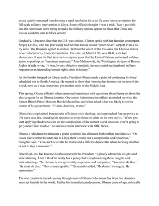 envoy quietly proposed transforming a tepid resolution for a no-fly zone into a permission for
full-scale military intervention in Libya. Some officials thought it was a trick. Was it possible
that the Americans were trying to make the military options appear so bleak that China and
Russia would be sure to block action?

Gradually, it became clear that the U.S. was serious. Clinton spoke with her Russian counterpart,
Sergey Lavrov, who had previously told her that Russia would ―never never‖ support even a no-
fly zone. The Russians agreed to abstain. Without the cover of the Russians, the Chinese almost
never veto Security Council resolutions. The vote, on March 17th, was 10–0, with five
abstentions. It was the first time in its sixty-six years that the United Nations authorized military
action to preëmpt an ―imminent massacre.‖ Tom Malinowski, the Washington director of Human
Rights Watch, wrote, ―It was, by any objective standard, the most rapid multinational military
response to an impending human rights crisis in history.‖

As the bombs dropped on Libyan tanks, President Obama made a point of continuing his long-
scheduled trip to South America. He wanted to show that America has interests in the rest of the
world, even as it was drawn into yet another crisis in the Middle East.

This spring, Obama officials often expressed impatience with questions about theory or about the
elusive quest for an Obama doctrine. One senior Administration official reminded me what the
former British Prime Minister Harold Macmillan said when asked what was likely to set the
course of his government: ―Events, dear boy, events.‖

Obama has emphasized bureaucratic efficiency over ideology, and approached foreign policy as
if it were case law, deciding his response to every threat or crisis on its own merits. ―When you
start applying blanket policies on the complexities of the current world situation, you‘re going to
get yourself into trouble,‖ he said in a recent interview with NBC News.

Obama‘s reluctance to articulate a grand synthesis has alienated both realists and idealists. ―On
issues like whether to intervene in Libya there‘s really not a compromise and consensus,‖
Slaughter said. ―You can‘t be a little bit realist and a little bit democratic when deciding whether
or not to stop a massacre.‖

Brzezinski, too, has become disillusioned with the President. ―I greatly admire his insights and
understanding. I don‘t think he really has a policy that‘s implementing those insights and
understandings. The rhetoric is always terribly imperative and categorical: ‗You must do this,‘
‗He must do that,‘ ‗This is unacceptable.‘ ‖ Brzezinski added, ―He doesn‘t strategize. He
sermonizes.‖

The one consistent thread running through most of Obama‘s decisions has been that America
must act humbly in the world. Unlike his immediate predecessors, Obama came of age politically
 