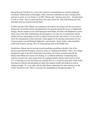 during the post-Cold War era, a time when America‘s unmatched power created widespread
resentment. Obama believes that highly visible American leadership can taint a foreign-policy
goal just as easily as it can bolster it. In 2007, Obama said, ―America must show—through deeds
as well as words—that we stand with those who seek a better life. That child looking up at the
helicopter must see America and feel hope.‖

In 2009 and early 2010, Obama was sometimes criticized for not acting at all. He was cautious
during Iran‘s Green Revolution and deferential to his generals during the review of Afghanistan
strategy. But his response to the Arab Spring has been bolder. He broke with Mubarak at a point
when some of the older establishment advised against it. In Libya, he overruled Gates and his
military advisers and pushed our allies to adopt a broad and risky intervention. It is too early to
know the consequences of these decisions. Libya appears to be entering a protracted civil war;
American policy toward Mubarak frightened—and irritated—Saudi Arabia, where instability
could send oil prices soaring. The U.S. keeps getting stuck in the Middle East.

Nonetheless, Obama may be moving toward something resembling a doctrine. One of his
advisers described the President‘s actions in Libya as ―leading from behind.‖ That‘s not a slogan
designed for signs at the 2012 Democratic Convention, but it does accurately describe the
balance that Obama now seems to be finding. It‘s a different definition of leadership than
America is known for, and it comes from two unspoken beliefs: that the relative power of the
U.S. is declining, as rivals like China rise, and that the U.S. is reviled in many parts of the world.
Pursuing our interests and spreading our ideals thus requires stealth and modesty as well as
military strength. ―It‘s so at odds with the John Wayne expectation for what America is in the
world,‖ the adviser said. ―But it‘s necessary for shepherding us through this phase.‖ ♦
 