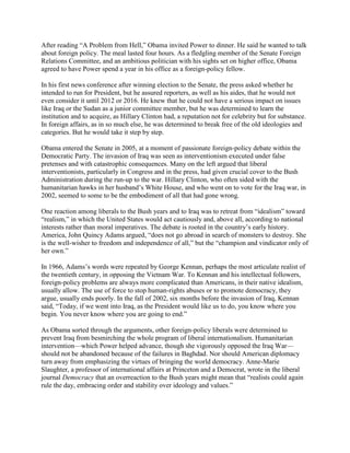 After reading ―A Problem from Hell,‖ Obama invited Power to dinner. He said he wanted to talk
about foreign policy. The meal lasted four hours. As a fledgling member of the Senate Foreign
Relations Committee, and an ambitious politician with his sights set on higher office, Obama
agreed to have Power spend a year in his office as a foreign-policy fellow.

In his first news conference after winning election to the Senate, the press asked whether he
intended to run for President, but he assured reporters, as well as his aides, that he would not
even consider it until 2012 or 2016. He knew that he could not have a serious impact on issues
like Iraq or the Sudan as a junior committee member, but he was determined to learn the
institution and to acquire, as Hillary Clinton had, a reputation not for celebrity but for substance.
In foreign affairs, as in so much else, he was determined to break free of the old ideologies and
categories. But he would take it step by step.

Obama entered the Senate in 2005, at a moment of passionate foreign-policy debate within the
Democratic Party. The invasion of Iraq was seen as interventionism executed under false
pretenses and with catastrophic consequences. Many on the left argued that liberal
interventionists, particularly in Congress and in the press, had given crucial cover to the Bush
Administration during the run-up to the war. Hillary Clinton, who often sided with the
humanitarian hawks in her husband‘s White House, and who went on to vote for the Iraq war, in
2002, seemed to some to be the embodiment of all that had gone wrong.

One reaction among liberals to the Bush years and to Iraq was to retreat from ―idealism‖ toward
―realism,‖ in which the United States would act cautiously and, above all, according to national
interests rather than moral imperatives. The debate is rooted in the country‘s early history.
America, John Quincy Adams argued, ―does not go abroad in search of monsters to destroy. She
is the well-wisher to freedom and independence of all,‖ but the ―champion and vindicator only of
her own.‖

In 1966, Adams‘s words were repeated by George Kennan, perhaps the most articulate realist of
the twentieth century, in opposing the Vietnam War. To Kennan and his intellectual followers,
foreign-policy problems are always more complicated than Americans, in their native idealism,
usually allow. The use of force to stop human-rights abuses or to promote democracy, they
argue, usually ends poorly. In the fall of 2002, six months before the invasion of Iraq, Kennan
said, ―Today, if we went into Iraq, as the President would like us to do, you know where you
begin. You never know where you are going to end.‖

As Obama sorted through the arguments, other foreign-policy liberals were determined to
prevent Iraq from besmirching the whole program of liberal internationalism. Humanitarian
intervention—which Power helped advance, though she vigorously opposed the Iraq War—
should not be abandoned because of the failures in Baghdad. Nor should American diplomacy
turn away from emphasizing the virtues of bringing the world democracy. Anne-Marie
Slaughter, a professor of international affairs at Princeton and a Democrat, wrote in the liberal
journal Democracy that an overreaction to the Bush years might mean that ―realists could again
rule the day, embracing order and stability over ideology and values.‖
 