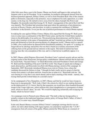 After little more than a year in the Senate, Obama was bored, and began to take seriously the
frequent calls to run for President. To be a candidate, he needed to distinguish himself from his
foremost potential opponent, Hillary Clinton, as well as from President Bush. One of the clearest
paths to distinction, especially in the primaries, was to emphasize his early opposition, as a state
senator, to the Iraq war. He started to move away from the ideas of people like Power and
Slaughter. He pointedly noted that George H. W. Bush‘s management of the end of the Cold War
was masterly. The President had sometimes kept quiet about the aspirations of pro-democracy
activists in Russia, Ukraine, and elsewhere, in order to maintain the confidence of Mikhail
Gorbachev in the Kremlin. It was just the sort of political performance to which Obama aspired.

In making the case against Hillary Clinton, Obama slyly argued that the George W. Bush years
were in some ways a continuation of the Bill Clinton years, and that the United States needed to
return to the philosophy of an earlier era. The proselytizing about democracy and the haste to
bomb other countries in the name of humanitarian aid had ―stretched our military to the breaking
point and distracted us from the growing threats of a dangerous world,‖ Obama said in a speech
in 2006, a few weeks before he announced his Presidential candidacy. He spoke of ―a strategy no
longer driven by ideology and politics but one that is based on a realistic assessment of the
sobering facts on the ground and our interests in the region. This kind of realism has been
missing since the very conception of this war, and it is what led me to publicly oppose it in
2002.‖

In 2007, Obama called Zbigniew Brzezinski, President Carter‘s national-security adviser and the
reigning realist of the Democratic foreign-policy establishment. Obama told him that he had read
his recent book, ―Second Chance,‖ in which Brzezinski criticized Presidents Clinton and George
W. Bush and their handling of the post-Cold War world. They began to speak and exchange e-
mails about policy, and Brzezinski travelled with Obama during a stretch of the campaign. In
September, 2007, Brzezinski introduced Obama at an event in Clinton, Iowa, where the
candidate discussed the failures in Iraq. ―I thought he had a really incisive grasp of what the
twenty-first century is all about and how America has to relate to it,‖ Brzezinski told me. ―He
was reacting in a way that I very much shared, and we had a meeting of the minds—namely, that
George Bush put the United States on a suicidal course.‖

As he campaigned in New Hampshire, in 2007, Obama said that he would not leave troops in
Iraq even to stop genocide. ―Well, look, if that‘s the criteria by which we are making decisions
on the deployment of U.S. forces, then by that argument you would have three hundred thousand
troops in the Congo right now, where millions have been slaughtered as a consequence of ethnic
strife, which we haven‘t done,‖ he said. ―We would be deploying unilaterally and occupying the
Sudan, which we haven‘t done.‖

At a campaign event in Pennsylvania, Obama said, ―The truth is that my foreign policy is
actually a return to the traditional bipartisan realistic policy of George Bush‘s father, of John F.
Kennedy, of, in some ways, Ronald Reagan.‖

In the end, Barack Obama overcame Hillary Clinton‘s campaign warnings that he was too
callow, too naïve about dealing with rogue regimes, too untested to respond to the ―3 A.M.‖
emergencies from all corners of the globe. Obama entered the White House at a moment of
 