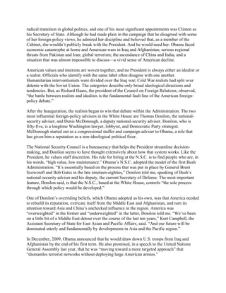 radical transition in global politics, and one of his most significant appointments was Clinton as
his Secretary of State. Although he had made plain in the campaign that he disagreed with some
of her foreign-policy views, he admired her discipline and believed that, as a member of the
Cabinet, she wouldn‘t publicly break with the President. And he would need her. Obama faced
economic catastrophe at home and American wars in Iraq and Afghanistan; serious regional
threats from Pakistan and Iran; global terrorism; the ascendance of China and India; and a
situation that was almost impossible to discuss—a vivid sense of American decline.

American values and interests are woven together, and no President is always either an idealist or
a realist. Officials who identify with the same label often disagree with one another.
Humanitarian interventionists were divided over the Iraq war; Cold War realists had split over
détente with the Soviet Union. The categories describe only broad ideological directions and
tendencies. But, as Richard Haass, the president of the Council on Foreign Relations, observed,
―the battle between realists and idealists is the fundamental fault line of the American foreign-
policy debate.‖

After the Inauguration, the realists began to win that debate within the Administration. The two
most influential foreign-policy advisers in the White House are Thomas Donilon, the national-
security adviser, and Denis McDonough, a deputy national-security adviser. Donilon, who is
fifty-five, is a longtime Washington lawyer, lobbyist, and Democratic Party strategist.
McDonough started out as a congressional staffer and campaign adviser to Obama, a role that
has given him a reputation as a non-ideological political fixer.

The National Security Council is a bureaucracy that helps the President streamline decision-
making, and Donilon seems to have thought extensively about how that system works. Like the
President, he values staff discretion. His rule for hiring at the N.S.C. is to find people who are, in
his words, ―high value, low maintenance.‖ Obama‘s N.S.C. adopted the model of the first Bush
Administration. ―It‘s essentially based on the process that was put in place by General Brent
Scowcroft and Bob Gates in the late nineteen-eighties,‖ Donilon told me, speaking of Bush‘s
national-security adviser and his deputy, the current Secretary of Defense. The most important
feature, Donilon said, is that the N.S.C., based at the White House, controls ―the sole process
through which policy would be developed.‖

One of Donilon‘s overriding beliefs, which Obama adopted as his own, was that America needed
to rebuild its reputation, extricate itself from the Middle East and Afghanistan, and turn its
attention toward Asia and China‘s unchecked influence in the region. America was
―overweighted‖ in the former and ―underweighted‖ in the latter, Donilon told me. ―We‘ve been
on a little bit of a Middle East detour over the course of the last ten years,‖ Kurt Campbell, the
Assistant Secretary of State for East Asian and Pacific Affairs, said. ―And our future will be
dominated utterly and fundamentally by developments in Asia and the Pacific region.‖

In December, 2009, Obama announced that he would draw down U.S. troops from Iraq and
Afghanistan by the end of his first term. He also promised, in a speech to the United Nations
General Assembly last year, that he was ―moving toward a more targeted approach‖ that
―dismantles terrorist networks without deploying large American armies.‖
 