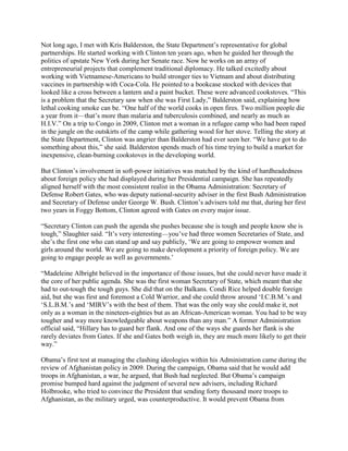 Not long ago, I met with Kris Balderston, the State Department‘s representative for global
partnerships. He started working with Clinton ten years ago, when he guided her through the
politics of upstate New York during her Senate race. Now he works on an array of
entrepreneurial projects that complement traditional diplomacy. He talked excitedly about
working with Vietnamese-Americans to build stronger ties to Vietnam and about distributing
vaccines in partnership with Coca-Cola. He pointed to a bookcase stocked with devices that
looked like a cross between a lantern and a paint bucket. These were advanced cookstoves. ―This
is a problem that the Secretary saw when she was First Lady,‖ Balderston said, explaining how
lethal cooking smoke can be. ―One half of the world cooks in open fires. Two million people die
a year from it—that‘s more than malaria and tuberculosis combined, and nearly as much as
H.I.V.‖ On a trip to Congo in 2009, Clinton met a woman in a refugee camp who had been raped
in the jungle on the outskirts of the camp while gathering wood for her stove. Telling the story at
the State Department, Clinton was angrier than Balderston had ever seen her. ―We have got to do
something about this,‖ she said. Balderston spends much of his time trying to build a market for
inexpensive, clean-burning cookstoves in the developing world.

But Clinton‘s involvement in soft-power initiatives was matched by the kind of hardheadedness
about foreign policy she had displayed during her Presidential campaign. She has repeatedly
aligned herself with the most consistent realist in the Obama Administration: Secretary of
Defense Robert Gates, who was deputy national-security adviser in the first Bush Administration
and Secretary of Defense under George W. Bush. Clinton‘s advisers told me that, during her first
two years in Foggy Bottom, Clinton agreed with Gates on every major issue.

―Secretary Clinton can push the agenda she pushes because she is tough and people know she is
tough,‖ Slaughter said. ―It‘s very interesting—you‘ve had three women Secretaries of State, and
she‘s the first one who can stand up and say publicly, ‗We are going to empower women and
girls around the world. We are going to make development a priority of foreign policy. We are
going to engage people as well as governments.‘

―Madeleine Albright believed in the importance of those issues, but she could never have made it
the core of her public agenda. She was the first woman Secretary of State, which meant that she
had to out-tough the tough guys. She did that on the Balkans. Condi Rice helped double foreign
aid, but she was first and foremost a Cold Warrior, and she could throw around ‗I.C.B.M.‘s and
‗S.L.B.M.‘s and ‗MIRV‘s with the best of them. That was the only way she could make it, not
only as a woman in the nineteen-eighties but as an African-American woman. You had to be way
tougher and way more knowledgeable about weapons than any man.‖ A former Administration
official said, ―Hillary has to guard her flank. And one of the ways she guards her flank is she
rarely deviates from Gates. If she and Gates both weigh in, they are much more likely to get their
way.‖

Obama‘s first test at managing the clashing ideologies within his Administration came during the
review of Afghanistan policy in 2009. During the campaign, Obama said that he would add
troops in Afghanistan, a war, he argued, that Bush had neglected. But Obama‘s campaign
promise bumped hard against the judgment of several new advisers, including Richard
Holbrooke, who tried to convince the President that sending forty thousand more troops to
Afghanistan, as the military urged, was counterproductive. It would prevent Obama from
 