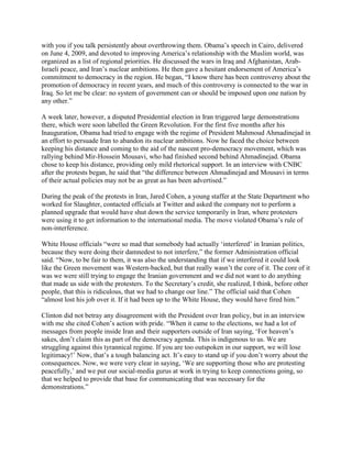 with you if you talk persistently about overthrowing them. Obama‘s speech in Cairo, delivered
on June 4, 2009, and devoted to improving America‘s relationship with the Muslim world, was
organized as a list of regional priorities. He discussed the wars in Iraq and Afghanistan, Arab-
Israeli peace, and Iran‘s nuclear ambitions. He then gave a hesitant endorsement of America‘s
commitment to democracy in the region. He began, ―I know there has been controversy about the
promotion of democracy in recent years, and much of this controversy is connected to the war in
Iraq. So let me be clear: no system of government can or should be imposed upon one nation by
any other.‖

A week later, however, a disputed Presidential election in Iran triggered large demonstrations
there, which were soon labelled the Green Revolution. For the first five months after his
Inauguration, Obama had tried to engage with the regime of President Mahmoud Ahmadinejad in
an effort to persuade Iran to abandon its nuclear ambitions. Now he faced the choice between
keeping his distance and coming to the aid of the nascent pro-democracy movement, which was
rallying behind Mir-Hossein Mousavi, who had finished second behind Ahmadinejad. Obama
chose to keep his distance, providing only mild rhetorical support. In an interview with CNBC
after the protests began, he said that ―the difference between Ahmadinejad and Mousavi in terms
of their actual policies may not be as great as has been advertised.‖

During the peak of the protests in Iran, Jared Cohen, a young staffer at the State Department who
worked for Slaughter, contacted officials at Twitter and asked the company not to perform a
planned upgrade that would have shut down the service temporarily in Iran, where protesters
were using it to get information to the international media. The move violated Obama‘s rule of
non-interference.

White House officials ―were so mad that somebody had actually ‗interfered‘ in Iranian politics,
because they were doing their damnedest to not interfere,‖ the former Administration official
said. ―Now, to be fair to them, it was also the understanding that if we interfered it could look
like the Green movement was Western-backed, but that really wasn‘t the core of it. The core of it
was we were still trying to engage the Iranian government and we did not want to do anything
that made us side with the protesters. To the Secretary‘s credit, she realized, I think, before other
people, that this is ridiculous, that we had to change our line.‖ The official said that Cohen
―almost lost his job over it. If it had been up to the White House, they would have fired him.‖

Clinton did not betray any disagreement with the President over Iran policy, but in an interview
with me she cited Cohen‘s action with pride. ―When it came to the elections, we had a lot of
messages from people inside Iran and their supporters outside of Iran saying, ‗For heaven‘s
sakes, don‘t claim this as part of the democracy agenda. This is indigenous to us. We are
struggling against this tyrannical regime. If you are too outspoken in our support, we will lose
legitimacy!‘ Now, that‘s a tough balancing act. It‘s easy to stand up if you don‘t worry about the
consequences. Now, we were very clear in saying, ‗We are supporting those who are protesting
peacefully,‘ and we put our social-media gurus at work in trying to keep connections going, so
that we helped to provide that base for communicating that was necessary for the
demonstrations.‖
 