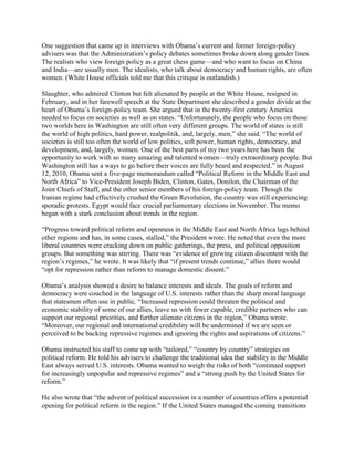 One suggestion that came up in interviews with Obama‘s current and former foreign-policy
advisers was that the Administration‘s policy debates sometimes broke down along gender lines.
The realists who view foreign policy as a great chess game—and who want to focus on China
and India—are usually men. The idealists, who talk about democracy and human rights, are often
women. (White House officials told me that this critique is outlandish.)

Slaughter, who admired Clinton but felt alienated by people at the White House, resigned in
February, and in her farewell speech at the State Department she described a gender divide at the
heart of Obama‘s foreign-policy team. She argued that in the twenty-first century America
needed to focus on societies as well as on states. ―Unfortunately, the people who focus on those
two worlds here in Washington are still often very different groups. The world of states is still
the world of high politics, hard power, realpolitik, and, largely, men,‖ she said. ―The world of
societies is still too often the world of low politics, soft power, human rights, democracy, and
development, and, largely, women. One of the best parts of my two years here has been the
opportunity to work with so many amazing and talented women—truly extraordinary people. But
Washington still has a ways to go before their voices are fully heard and respected.‖ in August
12, 2010, Obama sent a five-page memorandum called ―Political Reform in the Middle East and
North Africa‖ to Vice-President Joseph Biden, Clinton, Gates, Donilon, the Chairman of the
Joint Chiefs of Staff, and the other senior members of his foreign-policy team. Though the
Iranian regime had effectively crushed the Green Revolution, the country was still experiencing
sporadic protests. Egypt would face crucial parliamentary elections in November. The memo
began with a stark conclusion about trends in the region.

―Progress toward political reform and openness in the Middle East and North Africa lags behind
other regions and has, in some cases, stalled,‖ the President wrote. He noted that even the more
liberal countries were cracking down on public gatherings, the press, and political opposition
groups. But something was stirring. There was ―evidence of growing citizen discontent with the
region‘s regimes,‖ he wrote. It was likely that ―if present trends continue,‖ allies there would
―opt for repression rather than reform to manage domestic dissent.‖

Obama‘s analysis showed a desire to balance interests and ideals. The goals of reform and
democracy were couched in the language of U.S. interests rather than the sharp moral language
that statesmen often use in public. ―Increased repression could threaten the political and
economic stability of some of our allies, leave us with fewer capable, credible partners who can
support our regional priorities, and further alienate citizens in the region,‖ Obama wrote.
―Moreover, our regional and international credibility will be undermined if we are seen or
perceived to be backing repressive regimes and ignoring the rights and aspirations of citizens.‖

Obama instructed his staff to come up with ―tailored,‖ ―country by country‖ strategies on
political reform. He told his advisers to challenge the traditional idea that stability in the Middle
East always served U.S. interests. Obama wanted to weigh the risks of both ―continued support
for increasingly unpopular and repressive regimes‖ and a ―strong push by the United States for
reform.‖

He also wrote that ―the advent of political succession in a number of countries offers a potential
opening for political reform in the region.‖ If the United States managed the coming transitions
 