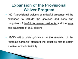  I-601A provisional waivers of unlawful presence will be 
expanded to include the spouses and sons and 
daughters of lawful permanent residents and the sons 
and daughters of U.S. citizens. 
 USCIS will provide guidance on the meaning of the 
“extreme hardship” standard that must be met to obtain 
a waiver of inadmissibility. 
 
