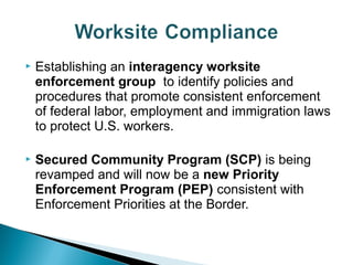  Establishing an interagency worksite 
enforcement group to identify policies and 
procedures that promote consistent enforcement 
of federal labor, employment and immigration laws 
to protect U.S. workers. 
 Secured Community Program (SCP) is being 
revamped and will now be a new Priority 
Enforcement Program (PEP) consistent with 
Enforcement Priorities at the Border. 
 