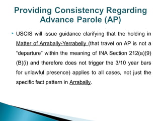  USCIS will issue guidance clarifying that the holding in 
Matter of Arrabally-Yerrabelly (that travel on AP is not a 
“departure” within the meaning of INA Section 212(a)(9) 
(B)(i) and therefore does not trigger the 3/10 year bars 
for unlawful presence) applies to all cases, not just the 
specific fact pattern in Arrabally. 
 